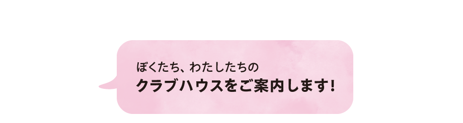 ぼくたち、わたしたちのクラブハウスをご案内します！