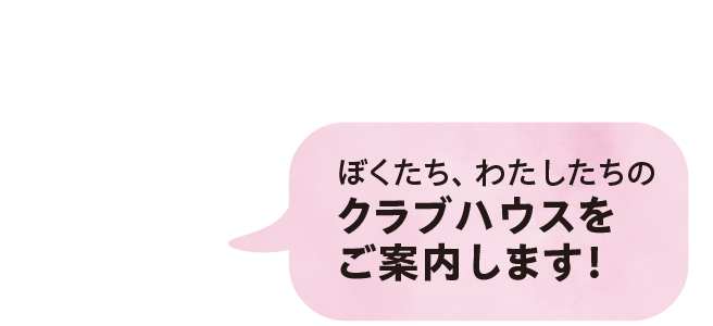 ぼくたち、わたしたちのクラブハウスをご案内します！
