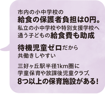 市内の小中学校の給食の保護者負担は0円。私立の小中学校や特別支援学校へ通う子どもの給食費も助成／待機児童ゼロだから共働きしやすい／三好ヶ丘駅半径1km圏に学童保育や放課後児童クラブ、8つ以上の保育施設がある！