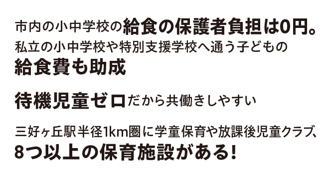 市内の小中学校の給食の保護者負担は0円。私立の小中学校や特別支援学校へ通う子どもの給食費も助成／待機児童ゼロだから共働きしやすい／三好ヶ丘駅半径1km圏に学童保育や放課後児童クラブ、8つ以上の保育施設がある！