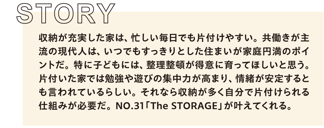 収納が充実した家は、忙しい毎日でも片付けやすい。共働きが主流の現代人は、いつでもすっきりとした住まいが家庭円満のポイントだ。特に子どもには、整理整頓が得意に育ってほしいと思う。片付いた家では勉強や遊びの集中力が高まり、情緒が安定するとも言われているらしい。それなら収納が多く自分で片付けられる仕組みが必要だ。NO.31「The STORAGE」が叶えてくれる。