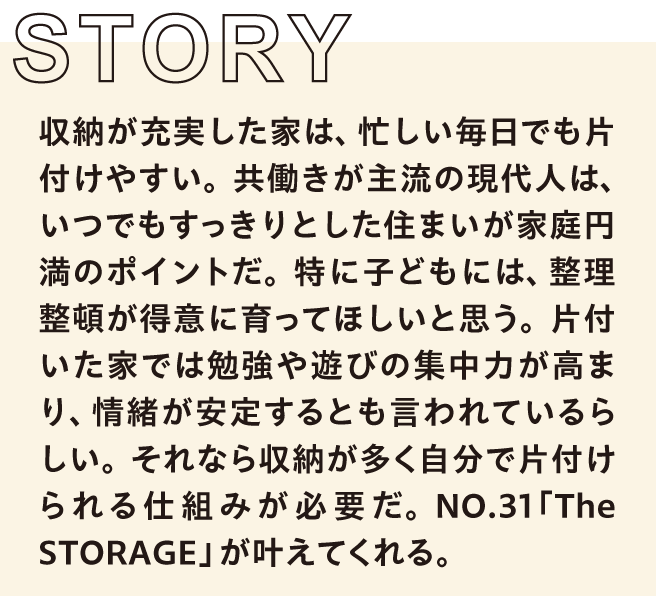 収納が充実した家は、忙しい毎日でも片付けやすい。共働きが主流の現代人は、いつでもすっきりとした住まいが家庭円満のポイントだ。特に子どもには、整理整頓が得意に育ってほしいと思う。片付いた家では勉強や遊びの集中力が高まり、情緒が安定するとも言われているらしい。それなら収納が多く自分で片付けられる仕組みが必要だ。NO.31「The STORAGE」が叶えてくれる。