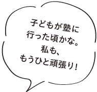 子どもが塾に行った頃かな。私も、もうひと頑張り！